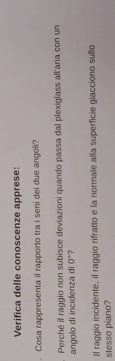 Verifica delle conoscenze apprese: 
. Cosa rappresenta il rapporto tra i seni dei due angoli? 
Perché il raggio non subisce deviazioni quando passa dal plexiglass all'aria con un 
angolo di incidenza di 0° ? 
Il raggio incidente, il raggio rifratto e la normale alla superficie giacciono sullo 
stesso piano?