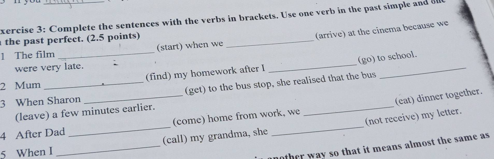 yo 
xercise 3: Complete the sentences with the verbs in brackets. Use one verb in the past simple and on 
_ 
the past perfect. (2.5 points) 
(arrive) at the cinema because we 
(start) when we 
_ 
1 The film 
_ 
(go) to school. 
were very late. 
(find) my homework after I 
2 Mum 
_ 
_(get) to the bus stop, she realised that the bus 
_ 
3 When Sharon 
(eat) dinner together. 
(leave) a few minutes earlier. 
(not receive) my letter. 
4 After Dad _(come) home from work, we 
_ 
(call) my grandma, she 
5 When I 
_ 
h way so that it means almost the same as