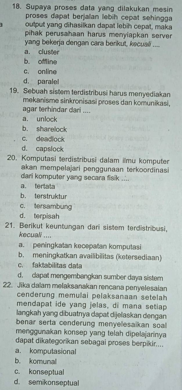 Supaya proses data yang dilakukan mesin
proses dapat berjalan lebih cepat sehingga 
a output yang dihasilkan dapat lebih cepat, maka
pihak perusahaan harus menyiapkan server
yang bekerja dengan cara berikut, kecuali ....
a. cluster
b. offline
c. online
d. paralel
19. Sebuah sistem terdistribusi harus menyediakan
mekanisme sinkronisasi proses dan komunikasi,
agar terhindar dari ....
a. unlock
b. sharelock
c. deadlock
d. capslock
20. Komputasi terdistribusi dalam ilmu komputer
akan mempelajari penggunaan terkoordinasi
dari komputer yang secara fisik ....
a. tertata
b. terstruktur
c. tersambung
d. terpisah
21. Berikut keuntungan dari sistem terdistribusi,
kecuali ....
a. peningkatan kecepatan komputasi
b. meningkatkan availibilitas (ketersediaan)
c. faktabilitas data
d. dapat mengembangkan sumber daya sistem
22. Jika dalam melaksanakan rencana penyelesaian
cenderung memulai pelaksanaan setelah
mendapat ide yang jelas, di mana setiap
langkah yang dibuatnya dapat dijelaskan dengan
benar serta cenderung menyelesaikan soal
menggunakan konsep yang telah dipelajarinya
dapat dikategorikan sebagai proses berpikir....
a. komputasional
b. komunal
c. konseptual
d. semikonseptual