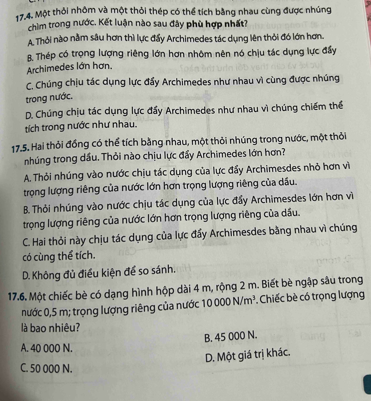 Một thỏi nhôm và một thỏi thép có thể tích bằng nhau cùng được nhúng
chìm trong nước. Kết luận nào sau đây phù hợp nhất?
A. Thỏi nào nằm sâu hơn thì lực đẩy Archimedes tác dụng lên thỏi đó lớn hơn.
B. Thép có trọng lượng riêng lớn hơn nhôm nên nó chịu tác dụng lực đẩy
Archimedes lớn hơn.
C. Chúng chịu tác dụng lực đẩy Archimedes như nhau vì cùng được nhúng
trong nước.
D. Chúng chịu tác dụng lực đẩy Archimedes như nhau vì chúng chiếm thể
tích trong nước như nhau.
17.5. Hai thỏi đồng có thể tích bằng nhau, một thỏi nhúng trong nước, một thỏi
nhúng trong dầu. Thỏi nào chịu lực đẩy Archimedes lớn hơn?
A. Thỏi nhúng vào nước chịu tác dụng của lực đẩy Archimesdes nhỏ hơn vì
trọng lượng riêng của nước lớn hơn trọng lượng riêng của dầu.
B. Thỏi nhúng vào nước chịu tác dụng của lực đẩy Archimesdes lớn hơn vì
trọng lượng riêng của nước lớn hơn trọng lượng riêng của dầu.
C. Hai thỏi này chịu tác dụng của lực đẩy Archimesdes bằng nhau vì chúng
có cùng thể tích.
D. Không đủ điều kiện để so sánh.
17.6. Một chiếc bè có dạng hình hộp dài 4 m, rộng 2 m. Biết bè ngập sâu trong
nước 0,5 m; trọng lượng riêng của nước 10000N/m^3. Chiếc bè có trọng lượng
là bao nhiêu?
B. 45 000 N.
A. 40 000 N.
D. Một giá trị khác.
C. 50 000 N.