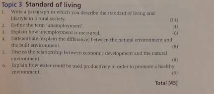 Topic 3 Standard of living 
1. Write a paragraph in which you describe the standard of living and 
lifestyle in a rural society. (14) 
2. Define the term ‘unemployment’. (4) 
3. Explain how unemployment is measured. 
4. Differentiate (explain the difference) between the natural environment and (6) 
the built environment. (8) 
5. Discuss the relationship between economic development and the natural 
environment. 
(8) 
6. Explain how water could be used productively in order to promote a healthy 
environment. (5) 
Total [45]