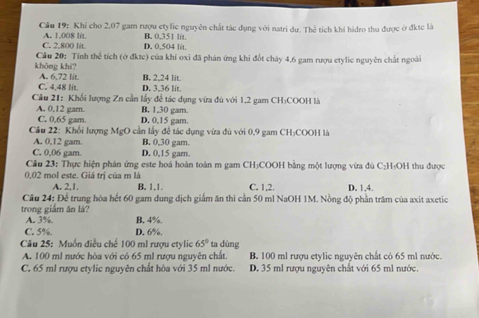 Khi cho 2,07 gam rượu etylic nguyên chất tác dụng với natri dư. Thể tích khí hidro thu được ở đktc là
A. 1.008 lit. B. 0.351 lit.
C. 2,800 lít. D. 0.504 lit.
Câu 20: Tính thể tích (ở đktc) của khí oxi đã phân ứng khi đốt cháy 4,6 gam rượu etylic nguyên chất ngoài
không khí?
A. 6,72 lit B. 2,24 lít.
C. 4.48 lit. D. 3,36 lit.
Câu 21: Khối lượng Zn cần lấy đề tác dụng vừa đủ với 1,2 gam CH₃COOH là
A. 0,12 gam. B. 1,30 gam.
C. 0,65 gam. D. 0,15 gam.
Câu 22: Khối lượng MgO cần lấy đề tác dụng vừa đủ với 0,9 gam CH₃COOH là
A. 0,12 gam. B. 0,30 gam.
C. 0,06 gam. D. 0,15 gam.
Câu 23: Thực hiện phản ứng este hoá hoàn toàn m gam CH₃COOH bằng một lượng vừa đù C_2H_5OH thu được
0,02 mol este. Giá trị của m là
A. 2,1. B. 1.1. C. 1,2. D. 1,4.
Câu 24: Để trung hòa hết 60 gam dung dịch giấm ăn thì cần 50 ml NaOH 1M. Nồng độ phần trăm của axit axetic
trong giắm ăn lả?
A. 3%. B. 4%.
C. 5%. D. 6%.
Câu 25: Muốn điều chế 100 ml rượu etylic 65° ta dùng
A. 100 ml nước hòa với có 65 ml rượu nguyên chất. B. 100 ml rượu etylic nguyên chất có 65 ml nước.
C. 65 ml rượu etylic nguyên chất hòa với 35 ml nước. D. 35 ml rượu nguyên chất với 65 ml nước.