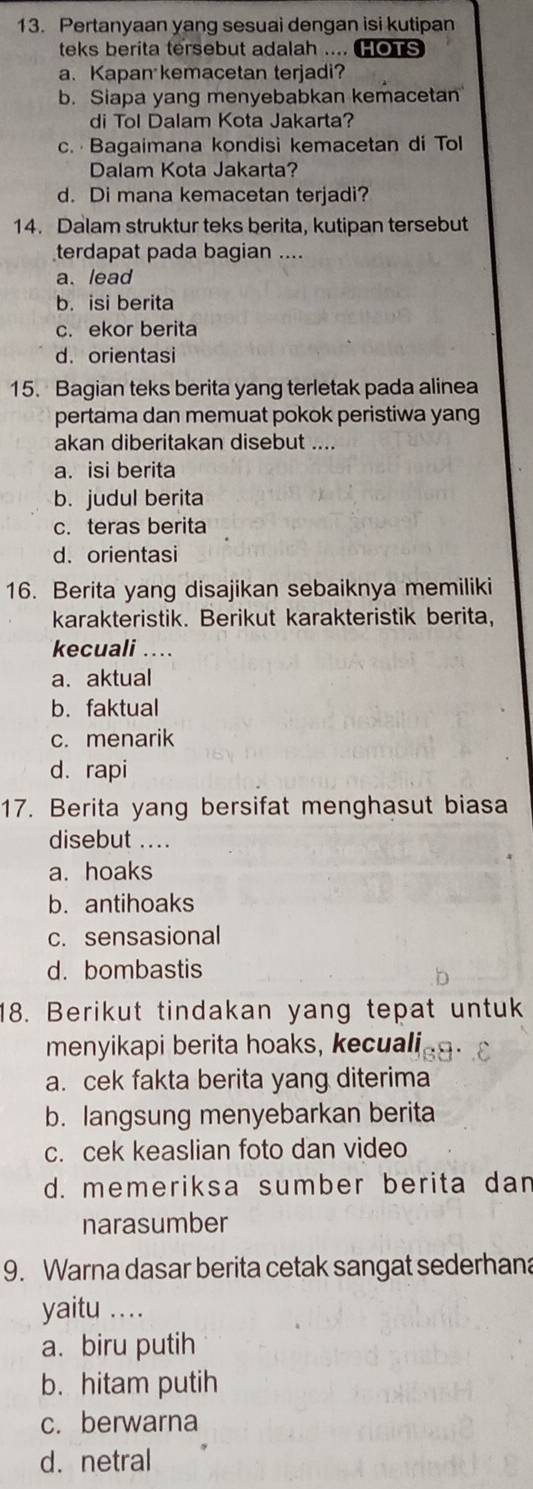 Pertanyaan yang sesuai dengan isi kutipan
teks berita tersebut adalah .... HOTS
a、Kapan kemacetan terjadi?
b. Siapa yang menyebabkan kemacetan
di Tol Dalam Kota Jakarta?
c. Bagaimana kondisi kemacetan di Tol
Dalam Kota Jakarta?
d. Di mana kemacetan terjadi?
14. Dalam struktur teks berita, kutipan tersebut
terdapat pada bagian ....
a. lead
b. isi berita
c. ekor berita
d.orientasi
15. Bagian teks berita yang terletak pada alinea
pertama dan memuat pokok peristiwa yang
akan diberitakan disebut ....
a. isi berita
b. judul berita
c. teras berita
d. orientasi
16. Berita yang disajikan sebaiknya memiliki
karakteristik. Berikut karakteristik berita,
kecuali_ .. .
a. aktual
b. faktual
c. menarik
d. rapi
17. Berita yang bersifat menghasut biasa
disebut ....
a. hoaks
b. antihoaks
c. sensasional
d. bombastis
18. Berikut tindakan yang tepat untuk
menyikapi berita hoaks, kecuali
a. cek fakta berita yang diterima
b. langsung menyebarkan berita
c. cek keaslian foto dan video
d. memeriksa sumber berita dan
narasumber
9. Warna dasar berita cetak sangat sederhana
yaitu ...
a. biru putih
b. hitam putih
c. berwarna
d. netral