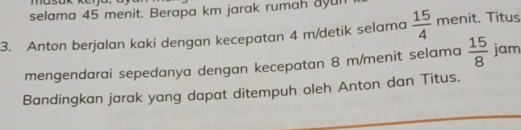 masu 
selama 45 menit. Berapa km jarak rumah ayun 
3. Anton berjalan kaki dengan kecepatan 4 m /detik selama  15/4  menit. Titus 
mengendarai sepedanya dengan kecepatan 8 m /menit selama  15/8  jam 
Bandingkan jarak yang dapat ditempuh oleh Anton dan Titus.