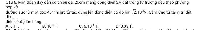 Một đoạn dây dẫn có chiều dài 20cm mang dòng điện 2A đặt trong từ trường đều theo phương
hợp với
đường sức từ một góc 45° thì lực từ tác dụng lên dòng điện có độ lớn sqrt(2).10^(-2)N. Cảm ứng từ tại vị trí đặt
dòng
điện có độ lớn bằng
A. 0,1T. B. 10^(-3)T. C. 5.10^(-4)T. D. 0,05 T.