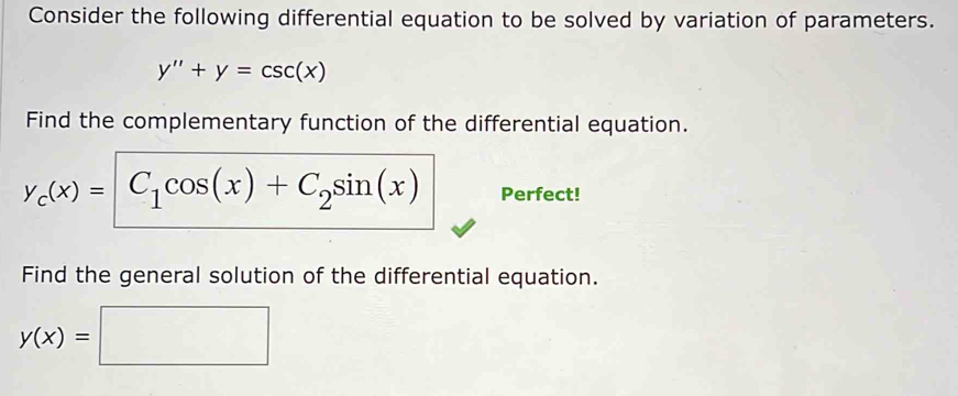 Consider the following differential equation to be solved by variation of parameters.
y''+y=csc (x)
Find the complementary function of the differential equation.
y_c(x)= C_1cos (x)+C_2sin (x) Perfect! 
Find the general solution of the differential equation.
y(x)= □