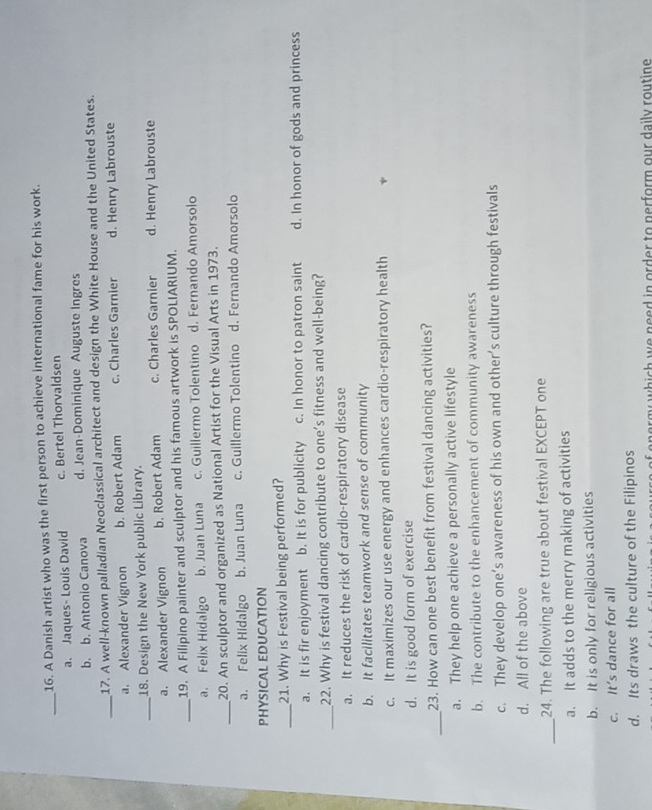A Danish artist who was the first person to achieve international fame for his work.
_a. Jaques- Louis David c. Bertel Thorvaldsen
b. b. Antonio Canova d. Jean-Dominique Auguste Ingres
_17. A well-known palladian Neoclassical architect and design the White House and the United States.
a. Alexander Vignon b. Robert Adam c. Charles Garnier d. Henry Labrouste
_18. Design the New York public Library.
a. Alexander Vignon b. Robert Adam c. Charles Garnier d. Henry Labrouste
19. A Filipino painter and sculptor and his famous artwork is SPOLIARIUM.
_a. Felix Hidalgo b. Juan Luna c. Guillermo Tolentino d. Fernando Amorsolo
_20. An sculptor and organized as National Artist for the Visual Arts in 1973.
a. Felix Hidalgo b. Juan Luna c. Guillermo Tolentino d. Fernando Amorsolo
PHYSICAL EDUCATION
_21. Why is Festival being performed?
a. It is fir enjoyment b. It is for publicity c. In honor to patron saint d. In honor of gods and princess
_22. Why is festival dancing contribute to one’s fitness and well-being?
a. It reduces the risk of cardio-respiratory disease
b. It facilitates teamwork and sense of community
c. It maximizes our use energy and enhances cardio-respiratory health
d. It is good form of exercise
_23. How can one best benefit from festival dancing activities?
a. They help one achieve a personally active lifestyle
b. The contribute to the enhancement of community awareness
c. They develop one’s awareness of his own and other’s culture through festivals
d. All of the above
_24. The following are true about festival EXCEPT one
a. It adds to the merry making of activities
b. It is only for religious activities
c. It’s dance for all
d. Its draws the culture of the Filipinos
nergy which we need in order to nerform our daily routine .