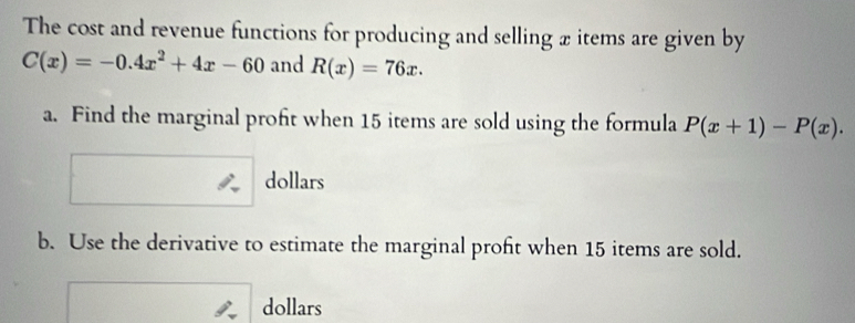 The cost and revenue functions for producing and selling x items are given by
C(x)=-0.4x^2+4x-60 and R(x)=76x. 
a. Find the marginal proft when 15 items are sold using the formula P(x+1)-P(x). 
dollars
b. Use the derivative to estimate the marginal profit when 15 items are sold.
dollars