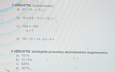 UŽDUOTIS. Apskaičiuokite: 
a) 21-14-(-5)=
b ) 10* 0.5-11+(-15)=
C) -10x=-100
x= ? 
d ) -18-12+14-5x-6=
4 UŽDUOTIS. Użrašykite procentus dešimtainėmis trupmenomis: 
a) 101%
b) 12.14%
c) 520%
d) 167%