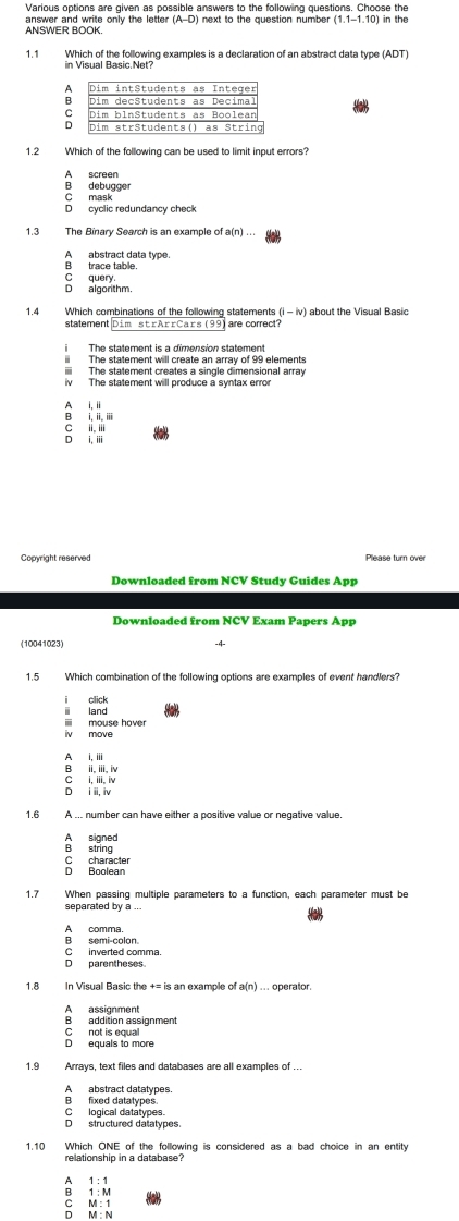 Various options are given as possible answers to the following questions. Choose the
ANSWER BOOK. answer and write only the letter (A-D) i next to the question numbe . (1.1-1.10) in the
1.1 Which of the following examples is a declaration of an abstract data type (ADT)
in Visual Basic.Net?
C
D
1.2 Which of the following can be used to limit input errors?
A screen
B debugge
C mask
D cyclic redundancy check
1.3
Aabstract data type.
B trace table.
D algorthm. C query
1.4 Which combinations of the following statements (i - iv) about the Visual Basic
statement|Dim s rA±rCaɪs (99) are correct?
The statement will create an array of 99 elements
iii The statement creates a single dimensional array
iv The statement will produce a syntax error
A i,ii
B i. i.i
C ii, i
D i, iii
Copyright reserved Please turn over
Downloaded from NCV Study Guides App
Downloaded from NCV Exam Papers App
(10041023)
-4-
1.5 Which combination of the following options are examples of event handlers?
i click
ii mouse haver ⅲ land
iv move
A i,ⅲi
C i, iii, iv B ii, ii, iv
D ii i
1.6 A ... number can have either a positive value or negative value.
A signed
B string
C character D Boolean
1.7 When passing multiple parameters to a function, each parameter must be
separated by a ...
B semi-colon. A comma.
C inverted comma
D parentheses
1.8 In Visual Basic th +=is s an example of a(n) ... operator
A assignment
B addition assignment
D equals to more C not is equal
1.9 Arrays, text files and databases are all examples of …
A abstract datatypes
B fixed datatypes
C logical datatypes.
D structured datatypes.
1.10 Which ONE of the following is considered as a bad choice in an entity
relationship in a database?
1:1
a beginarrayr 1:M M:1 M:Nendarray