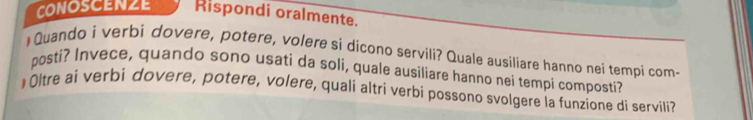 CONOSCENZE Rispondi oralmente. 
)Quando i verbi dovere, potere, volere si dicono servili? Quale ausiliare hanno nei tempi com- 
posti? Invece, quando sono usati da soli, quale ausiliare hanno nei tempi composti? 
)Oltre ai verbi dovere, potere, volere, quali altri verbi possono svolgere la funzione di servili?