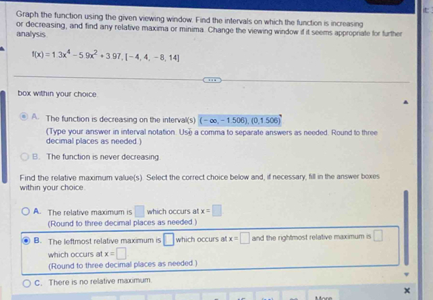 it 
Graph the function using the given viewing window. Find the intervals on which the function is increasing
or decreasing, and find any relative maxima or minima. Change the viewing window if it seems appropriate for further
analysis.
f(x)=1.3x^4-5.9x^2+3.97,[-4,4,-8,14]
box within your choice.
A. The function is decreasing on the interval(s) (-∈fty ,-1.506),(0,1.506)
(Type your answer in interval notation. Use a comma to separate answers as needed. Round to three
decimal places as needed.)
B. The function is never decreasing
Find the relative maximum value(s). Select the correct choice below and, if necessary, fill in the answer boxes
within your choice .
A. The relative maximum is □ which occurs at x=□
(Round to three decimal places as needed )
B. The leftmost relative maximum is □ which occurs at x=□ and the rightmost relative maximum is □ 
which occurs at x=□
(Round to three decimal places as needed.)
C. There is no relative maximum
×