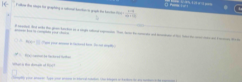 HW Score: 52.08%, 6.25 of 12 points
Points: 0 of 1
Follow the steps for graphing a rational function to graph the function R(x)= (x+6)/x(x+12) 
8o
answer box to complete your choice.
If needed, first write the given function as a single rational expression. Then, factor the numerator and denominator of H(x) Select the correct choice and, if necessary, fill in the
A. R(x)=□ (Type your answer in factored form. Do not simplify)
D. R(x) cannot be factored further.
What is the domain of R(x)
(Simplify your answer. Type your answer in interval notation. Use integers or fractions for any numbers in the expression )