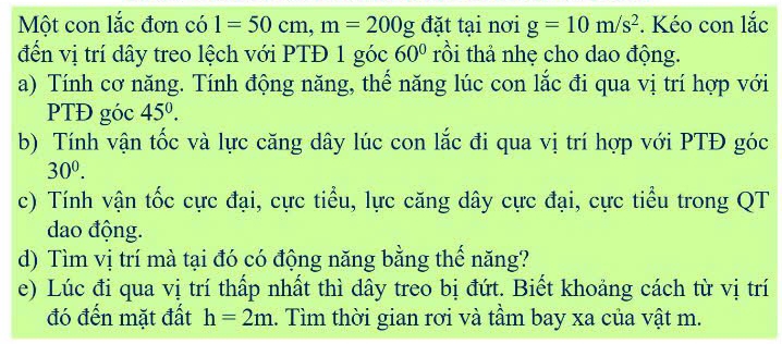 Một con lắc đơn có 1=50cm, m=200g đặt tại nơi g=10m/s^2. Kéo con lắc 
đến vị trí dây treo lệch với PTĐ 1 góc 60° rồi thả nhẹ cho dao động. 
a) Tính cơ năng. Tính động năng, thể năng lúc con lắc đi qua vị trí hợp với 
PTĐ góc 45°. 
b) Tính vận tốc và lực căng dây lúc con lắc đi qua vị trí hợp với PTĐ góc
30^0. 
c) Tính vận tốc cực đại, cực tiểu, lực căng dây cực đại, cực tiểu trong QT 
dao động. 
d) Tìm vị trí mà tại đó có động năng bằng thế năng? 
e) Lúc đi qua vị trí thấp nhất thì dây treo bị đứt. Biết khoảng cách từ vị trí 
đó đến mặt đất h=2m.. Tìm thời gian rơi và tầm bay xa của vật m.