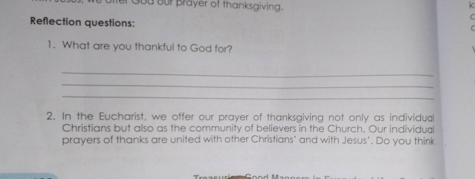 Gou our prayer of thanksgiving. 
K 
C 
Reflection questions: 
C 
1. What are you thankful to God for? 
_ 
_ 
_ 
2. In the Eucharist, we offer our prayer of thanksgiving not only as individual 
Christians but also as the community of believers in the Church. Our individual 
prayers of thanks are united with other Christians' and with Jesus'. Do you think