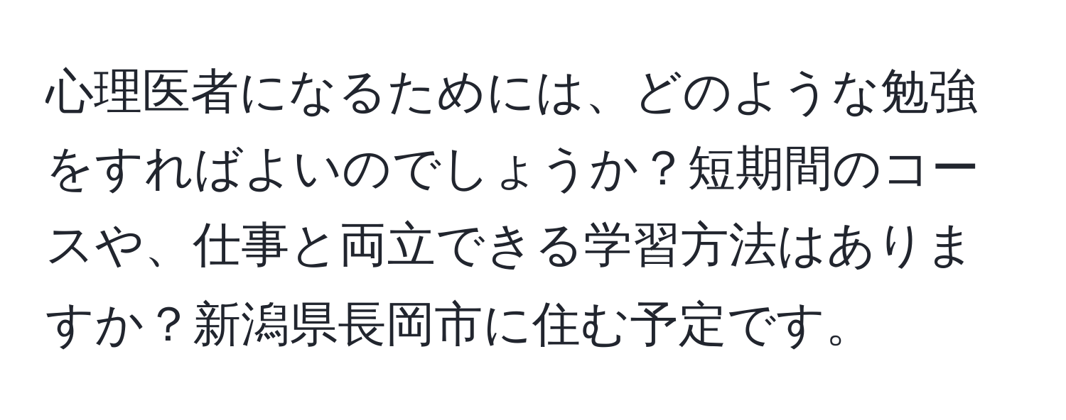 心理医者になるためには、どのような勉強をすればよいのでしょうか？短期間のコースや、仕事と両立できる学習方法はありますか？新潟県長岡市に住む予定です。