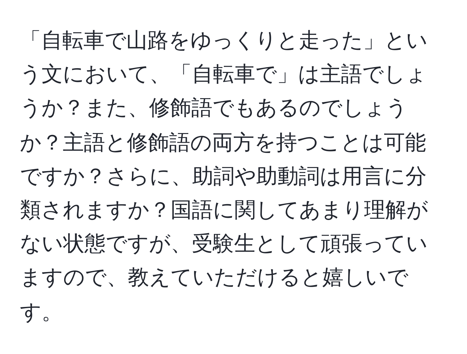 「自転車で山路をゆっくりと走った」という文において、「自転車で」は主語でしょうか？また、修飾語でもあるのでしょうか？主語と修飾語の両方を持つことは可能ですか？さらに、助詞や助動詞は用言に分類されますか？国語に関してあまり理解がない状態ですが、受験生として頑張っていますので、教えていただけると嬉しいです。