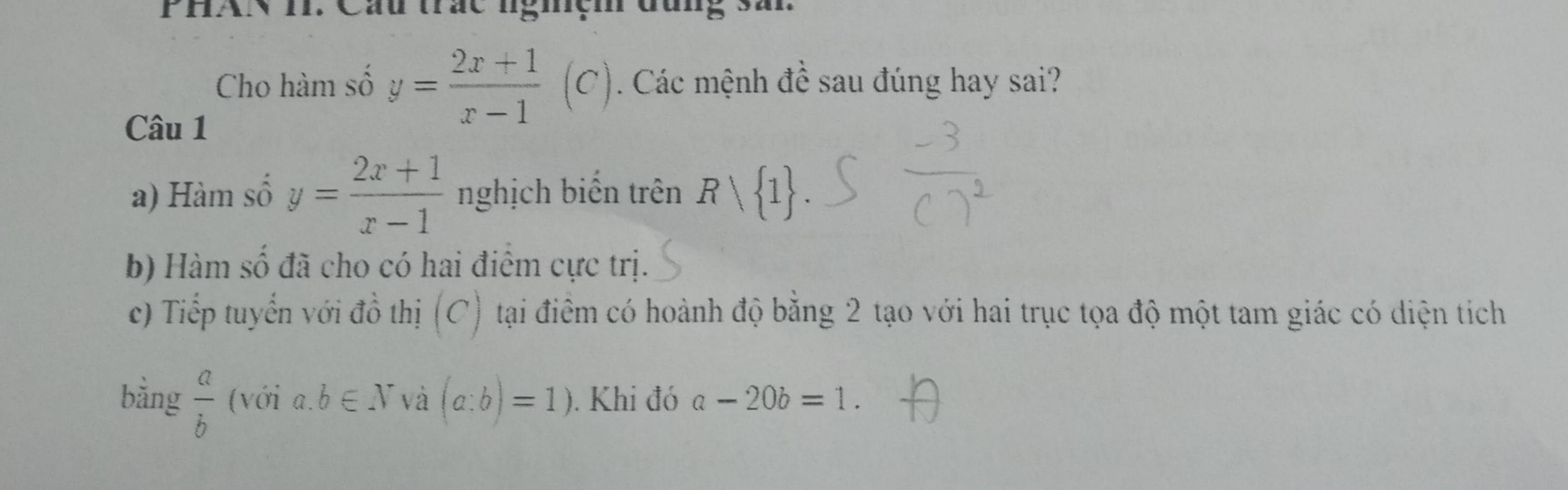 PHAN I. Cáu trắc ngiệm đung sâi 
Cho hàm số y= (2x+1)/x-1 (C). Các mệnh đề sau đúng hay sai? 
Câu 1 
a) Hàm số y= (2x+1)/x-1  nghịch biến trên Rvee  1. 
b) Hàm số đã cho có hai điêm cực trị. 
c) Tiếp tuyển với đồ thị (C) tại điểm có hoành độ bằng 2 tạo với hai trục tọa độ một tam giác có diện tích 
bằng  a/b  (với a. b∈ N và (a:b)=1). Khi đó a-20b=1.