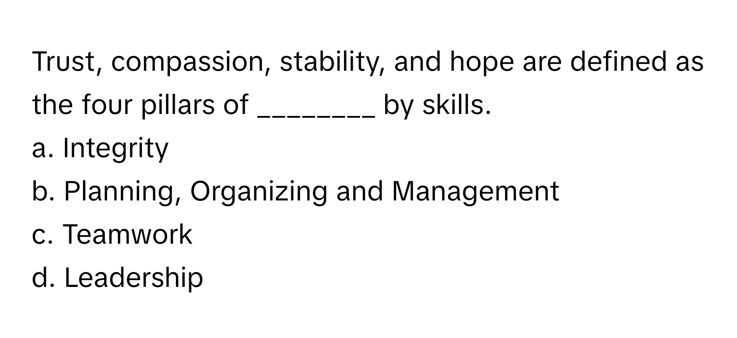 Trust, compassion, stability, and hope are defined as the four pillars of ________ by skills. 

a. Integrity
b. Planning, Organizing and Management
c. Teamwork
d. Leadership