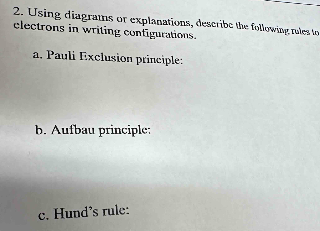 Using diagrams or explanations, describe the following rules to 
electrons in writing configurations. 
a. Pauli Exclusion principle: 
b. Aufbau principle: 
c. Hund’s rule: