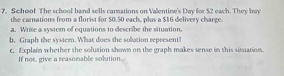 School The school band sells carnations on Valentine's Day for $2 each. They buy 
the carnations from a florist for $0.50 each, plus a $16 delivery charge. 
a. Write a system of equations to describe the situation. 
b. Graph the system. What does the solution represent? 
c. Explain whether the solution shown on the graph makes sense in this situation. 
If not, give a reasonable solution.