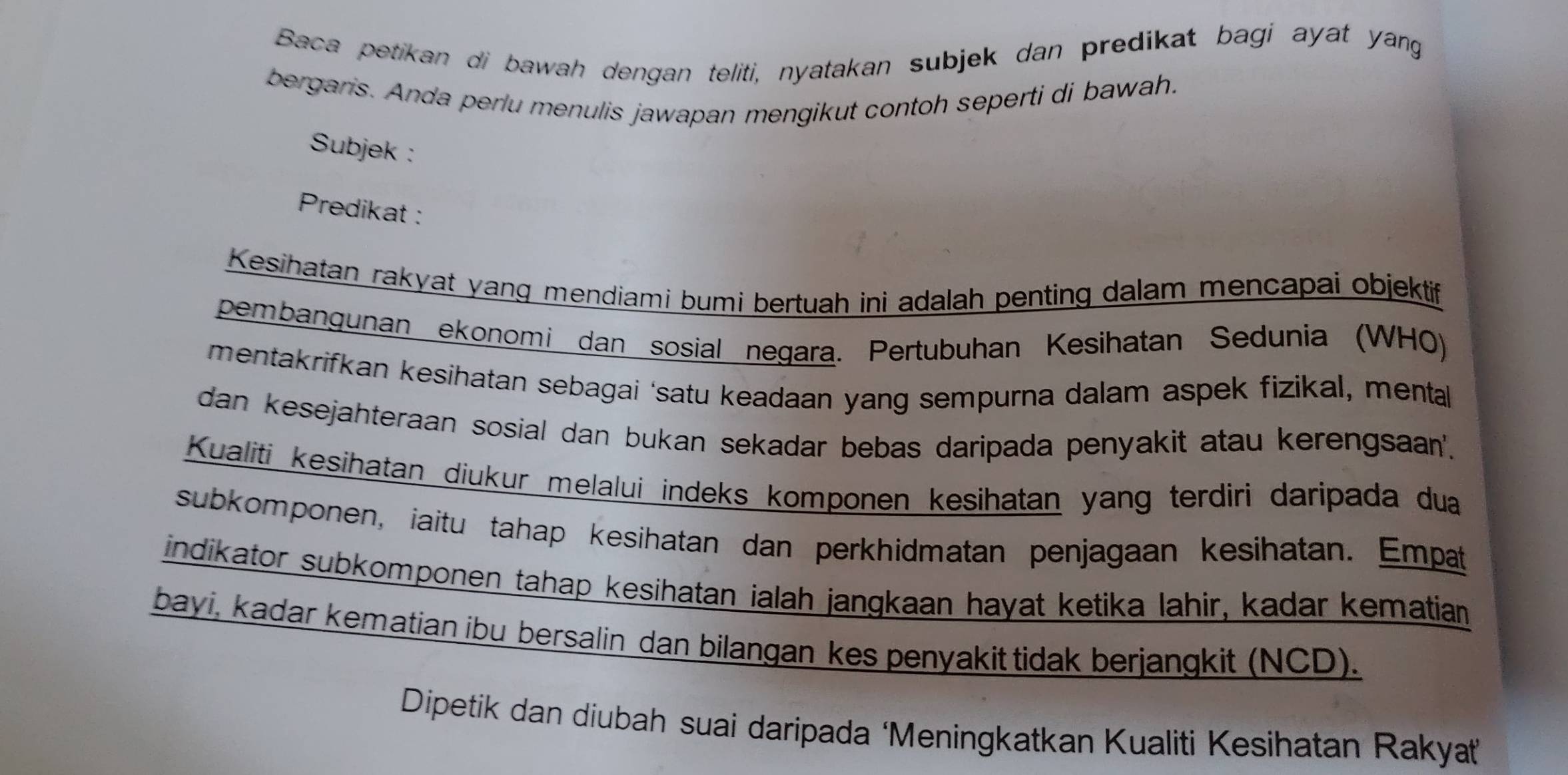 Baca petikan di bawah dengan teliti, nyatakan subjek dan predikat bagi ayat yang 
bergaris. Anda perlu menulis jawapan mengikut contoh seperti di bawah. 
Subjek : 
Predikat : 
Kesihatan rakyat yang mendiami bumi bertuah ini adalah penting dalam mencapai objektif 
pembangunan ekonomi dan sosial negara. Pertubuhan Kesihatan Sedunia (WHO) 
mentakrifkan kesihatan sebagai ‘satu keadaan yang sempurna dalam aspek fizikal, menta 
dan kesejahteraan sosial dan bukan sekadar bebas daripada penyakit atau kerengsaan'. 
Kualiti kesihatan diukur melalui indeks komponen kesihatan yang terdiri daripada dua 
subkomponen, iaitu tahap kesihatan dan perkhidmatan penjagaan kesihatan. Empat 
indikator subkomponen tahap kesihatan ialah jangkaan hayat ketika lahir, kadar kematian 
bayi, kadar kematian ibu bersalin dan bilangan kes penyakit tidak berjangkit (NCD). 
Dipetik dan diubah suai daripada ‘Meningkatkan Kualiti Kesihatan Rakyat