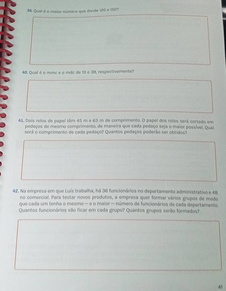 Qual é o maior número que divide 120 e 1507
40. Qual é o mmc e o mdc de 13 e 39, respectivamente? 
41. Dois rolos de papel têm 45 m e 63 m de comprimento. O papel dos rolos será cortado em 
pedaços de mesmo comprimento, de maneira que cada pedaço seja o maior possível. Qual 
será o comprimento de cada pedaço? Quantos pedaços poderão ser obtidos? 
42. Na empresa em que Luís trabalha, há 36 funcionários no departamento administrativo e 48
no comercial. Para testar novos produtos, a empresa quer formar vários grupos de modo 
que cada um tenha o mesmo — e o maior — número de funcionários de cada departamento. 
Quantos funcionários vão ficar em cada grupo? Quantos grupos serão formados? 
41