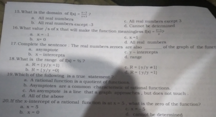 What is the domain of f(x)= (x-3)/x+3  ?
a. All real numbers
c. All real numbers except 3
b. All real numbers except -3 d. Cannot be determined
16.What value /s of x that will make the function meaningless f(x)= (x-1)/x  ?
a. x=-1 x=1
b. x=0
C.
d. All real numbers
17. Complete the sentence : The real numbers zeroes are also _of the graph of the funct
a. asymptote c. y - intercepts
b. x- intercepts d. range
18.What is the range of f(x)=1/2 ?
a. R= y/y=1
b. R= y/y=0
c. R= y/y!= 1
d. R= y/y=1
19.Which of the following is a true statement ?
a. A rational function is a quotient of functions.
b. Asymptotes are a common characteristic of rational functions.
c. An asymptote is a line that a graph approaches , but does not touch .
d. All of the above
20. If the x-intercept of a rational function is at x=5 , what is the zero of the function?
a. x=5
C. x=-5
b. x=0 d. cannot be determined