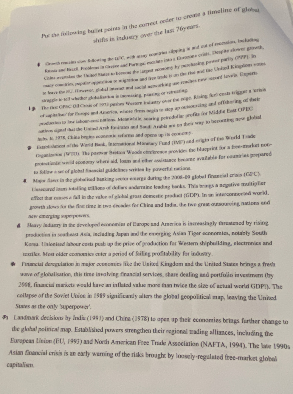 Put the following bullet points in the correct order to create a timeline of globa
shifts in industry over the last 76years.
Growth remains slow following the GFC, with many countries slipping in and out of recession, including
Russia and Brazil. Problems in Greece and Portugal escalate into a Eurozone crisis. Despite slower growth
China overtakes the United States to become the largest economy by purchasing power parity (PPP). In
many countries, popular opposition to migration and free trade is on the rise and the United Kingdom vote
to leave the EU. However, global internet and social networking use reaches new record levels, Experts
struggle to tell whether globalisation is increasing, pausing or retreating.
1  The first OPEC Oil Crisis of 1973 pushes Western industry over the edge. Rising fuel costs trigger a 'crisis
of capitalism' for Europe and America, whose firms begin to step up outsourcing and offshoring of their
production to low labour-cost nations. Meanwhile, soaring petrodollar profits for Middle East OPEC
nations signal that the United Arab Emirates and Saudi Arabia are on their way to becoming new global
hubs. In 1978, China begins economic reforms and opens up its economy
Establishment of the World Bank, International Monetary Fund (IMF) and origin of the World Trade
Organization (WTO). The postwar Bretton Woods conference provides the blueprint for a free-market non-
protectionist world economy where aid, loans and other assistance become available for countries prepared
to follow a set of global financial guidelines written by powerful nations.
4. Major flaws in the globalised banking sector emerge during the 2008-09 global financial crisis (GFC).
Unsecured loans totalling trillions of dollars undermine leading banks. This brings a negative multiplier
effect that causes a fall in the value of global gross domestic product (GDP). In an interconnected world,
growth slows for the first time in two decades for China and India, the two great outsourcing nations and
new emerging superpowers
A. Heavy industry in the developed economies of Europe and America is increasingly threatened by rising
production in southeast Asia, including Japan and the emerging Asian Tiger economies, notably South
Korea. Unionised labour costs push up the price of production for Western shipbuilding, electronics and
textiles. Most older economies enter a period of failing profitability for industry.
Financial deregulation in major economies like the United Kingdom and the United States brings a fresh
wave of globalisation, this time involving financial services, share dealing and portfolio investment (by
2008, financial markets would have an inflated value more than twice the size of actual world GDP!). The
collapse of the Soviet Union in 1989 significantly alters the global geopolitical map, leaving the United
States as the only 'superpower'.
 Landmark decisions by India (1991) and China (1978) to open up their economies brings further change to
the global political map. Established powers strengthen their regional trading alliances, including the
European Union (EU, 1993) and North American Free Trade Association (NAFTA, 1994). The late 1990s
Asian financial crisis is an early warning of the risks brought by loosely-regulated free-market global
capitalism.