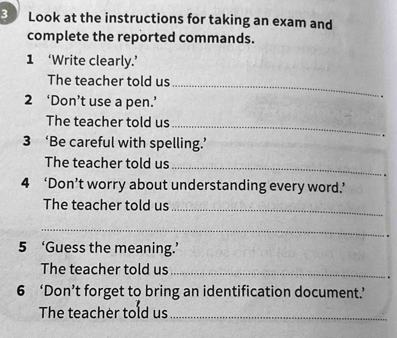 Look at the instructions for taking an exam and 
complete the reported commands. 
1 ‘Write clearly.’ 
The teacher told us_ 
2 ‘Don’t use a pen.’ 
The teacher told us_ 
3 ‘Be careful with spelling.’ 
The teacher told us_ 
4 ‘Don’t worry about understanding every word.’ 
The teacher told us_ 
_ 
5 ‘Guess the meaning.’ 
The teacher told us_ 
6 ‘Don’t forget to bring an identification document.’ 
The teacher told us_