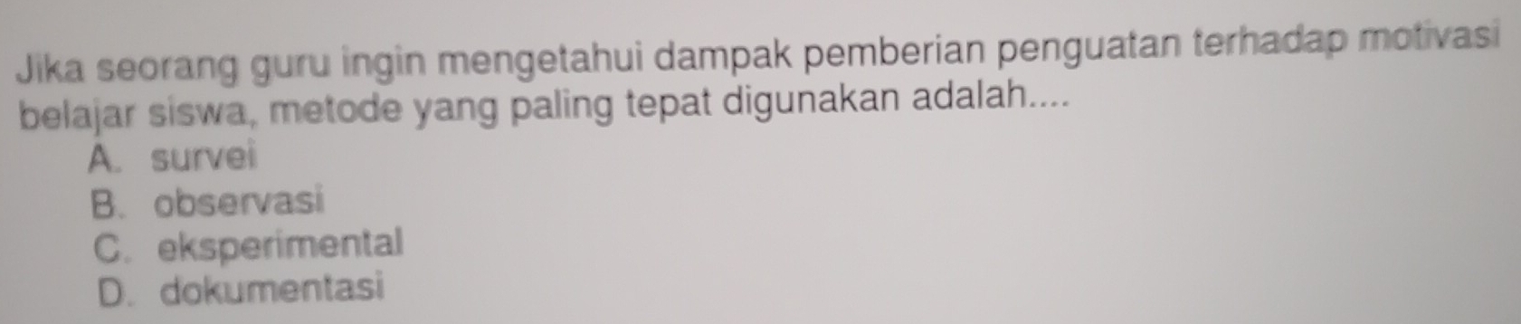 Jika seorang guru ingin mengetahui dampak pemberian penguatan terhadap motivasi
belajar siswa, metode yang paling tepat digunakan adalah....
A. survei
B. observasi
C. eksperimental
D. dokumentasi