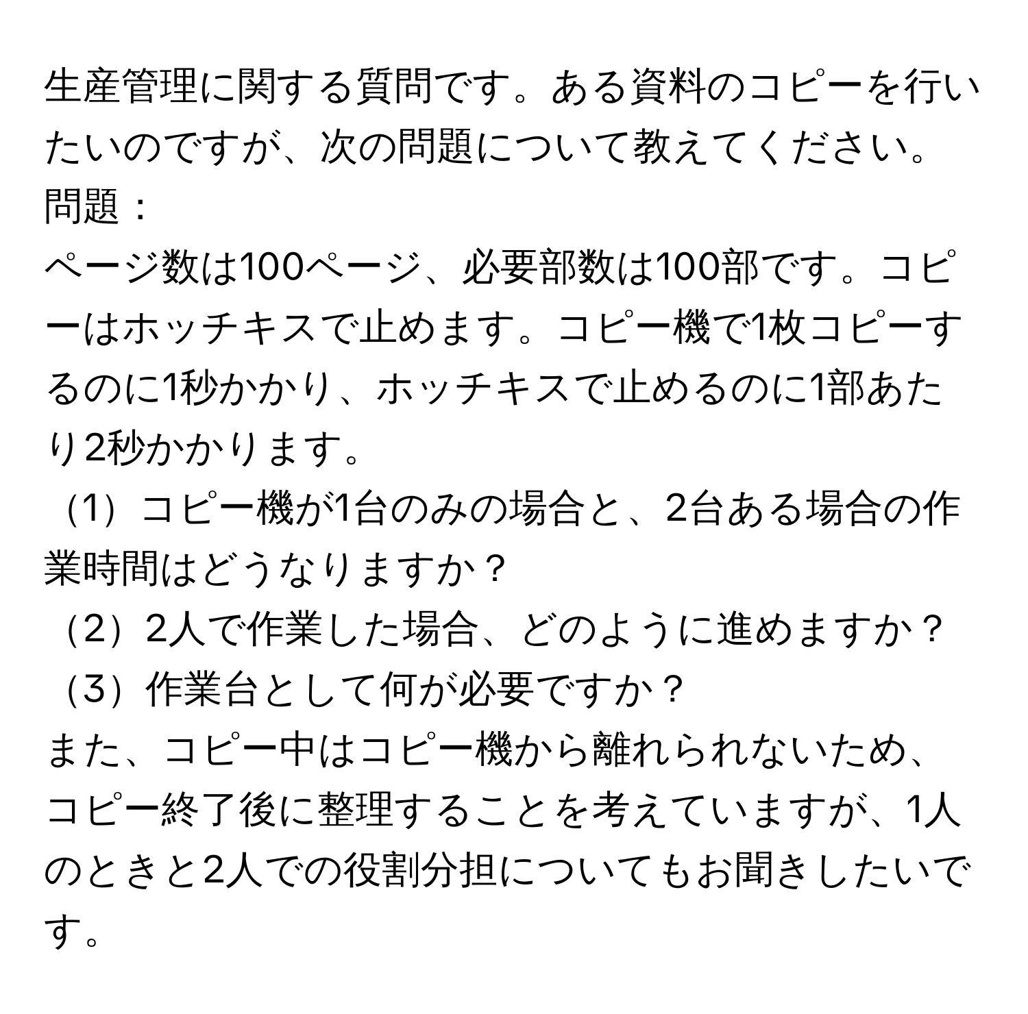 生産管理に関する質問です。ある資料のコピーを行いたいのですが、次の問題について教えてください。

問題：
ページ数は100ページ、必要部数は100部です。コピーはホッチキスで止めます。コピー機で1枚コピーするのに1秒かかり、ホッチキスで止めるのに1部あたり2秒かかります。

1コピー機が1台のみの場合と、2台ある場合の作業時間はどうなりますか？  
22人で作業した場合、どのように進めますか？  
3作業台として何が必要ですか？  

また、コピー中はコピー機から離れられないため、コピー終了後に整理することを考えていますが、1人のときと2人での役割分担についてもお聞きしたいです。