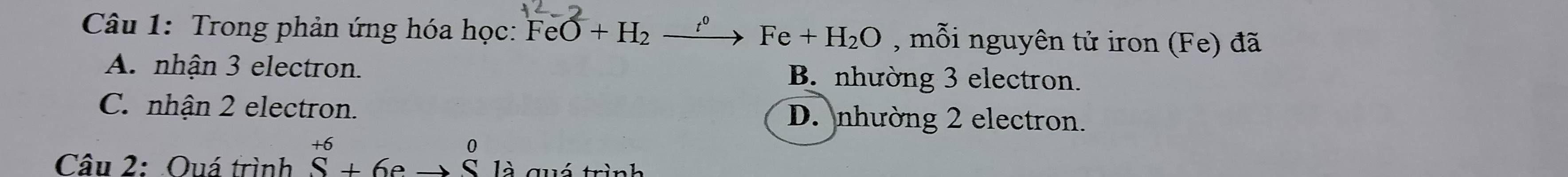 Trong phản ứng hóa học: FeO+H_2xrightarrow t^0Fe+H_2O , mỗi nguyên tử iron (Fe) đã
A. nhận 3 electron. B. nhường 3 electron.
C. nhận 2 electron. D. nhường 2 electron.
Câu 2: Ouá trình hat S+6endarray +6eto beginarrayr 0 Sendarray _1 là quó trình