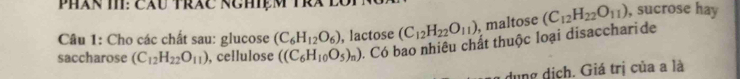 Phân TI: Câu trăc Nghiệm Trà 
Câu 1: Cho các chất sau: glucose (C_6H_12O_6) , lactose (C_12H_22O_11) , maltose (C_12H_22O_11) , sucrose hay 
saccharose (C_12H_22O_11) , cellulose ((C_6H_10O_5)_n). Có bao nhiêu chất thuộc loại disaccharide 
dụng dịch. Giá trị của a là