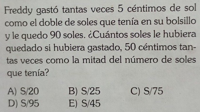 Freddy gastó tantas veces 5 céntimos de sol
como el doble de soles que tenía en su bolsillo
y le quedo 90 soles. ¿Cuántos soles le hubiera
quedado si hubiera gastado, 50 céntimos tan-
tas veces como la mitad del número de soles
que tenía?
A) S/20 B) S/25 C) S/75
D) S/95 E) S/45