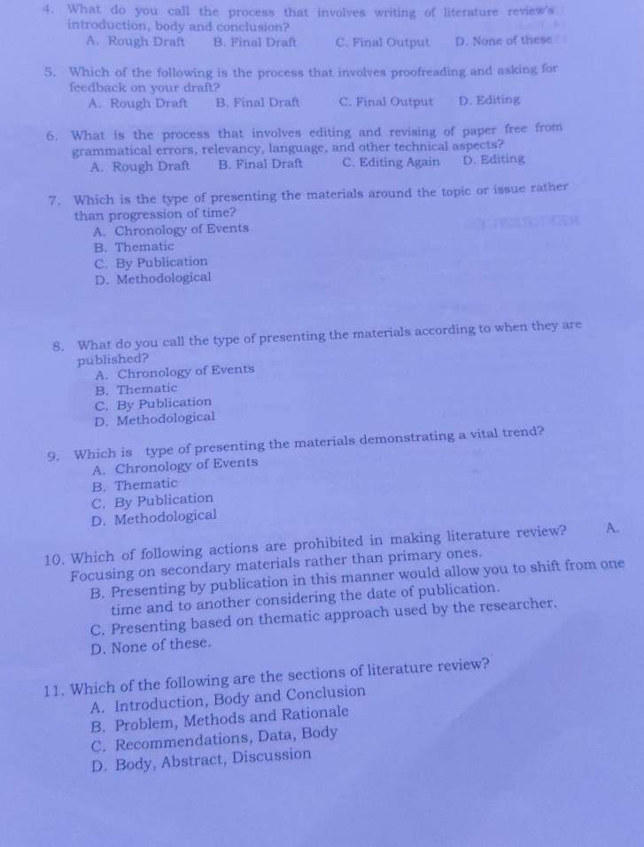 What do you call the process that involves writing of literature review's
introduction, body and conclusion?
A. Rough Draft B. Final Draft C. Final Output D. None of these
5. Which of the following is the process that involves proofreading and asking for
feedback on your draft?
A. Rough Draft B. Final Draft C. Final Output D. Editing
6. What is the process that involves editing and revising of paper free from
grammatical errors, relevancy, language, and other technical aspects?
A. Rough Draft B. Final Draft C. Editing Again D. Editing
7. Which is the type of presenting the materials around the topic or issue rather
than progression of time?
A. Chronology of Events
B. Thematic
C. By Publication
D. Methodological
8. What do you call the type of presenting the materials according to when they are
published?
A. Chronology of Events
B. Thematic
C. By Publication
D. Methodological
9. Which is type of presenting the materials demonstrating a vital trend?
A. Chronology of Events
B. Thematic
C. By Publication
D. Methodological
10. Which of following actions are prohibited in making literature review? A.
Focusing on secondary materials rather than primary ones.
B. Presenting by publication in this manner would allow you to shift from one
time and to another considering the date of publication.
C. Presenting based on thematic approach used by the researcher.
D. None of these.
11. Which of the following are the sections of literature review?
A. Introduction, Body and Conclusion
B. Problem, Methods and Rationale
C. Recommendations, Data, Body
D. Body, Abstract, Discussion