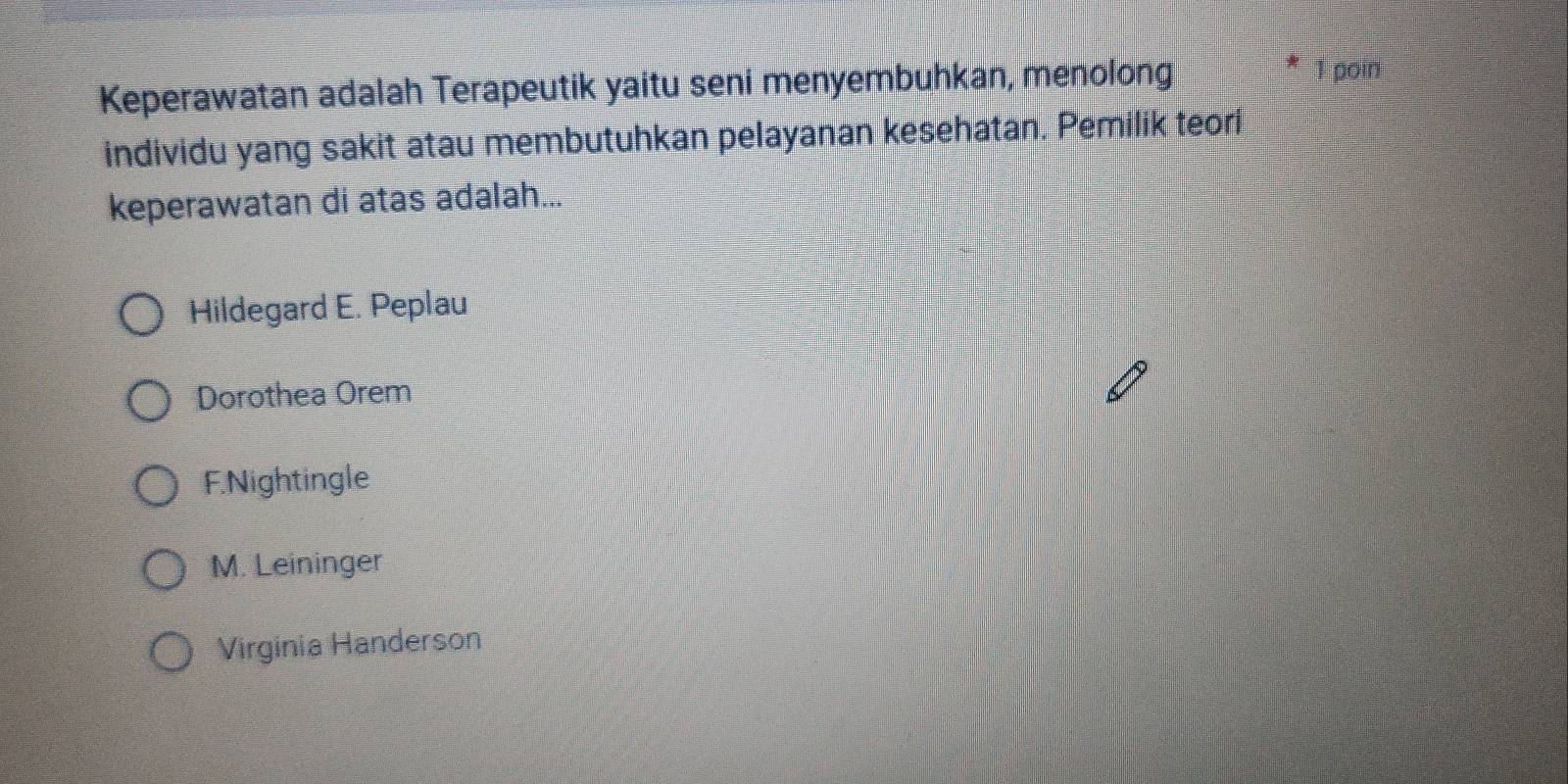 Keperawatan adalah Terapeutik yaitu seni menyembuhkan, menolong
1 poin
individu yang sakit atau membutuhkan pelayanan kesehatan. Pemilik teori
keperawatan di atas adalah...
Hildegard E. Peplau
Dorothea Orem
F.Nightingle
M. Leininger
Virginia Handerson