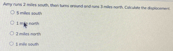 Amy runs 2 miles south, then turns around and runs 3 miles north. Calculate the displacement.
5 miles south
1 me north
2 miles north
1 mile south