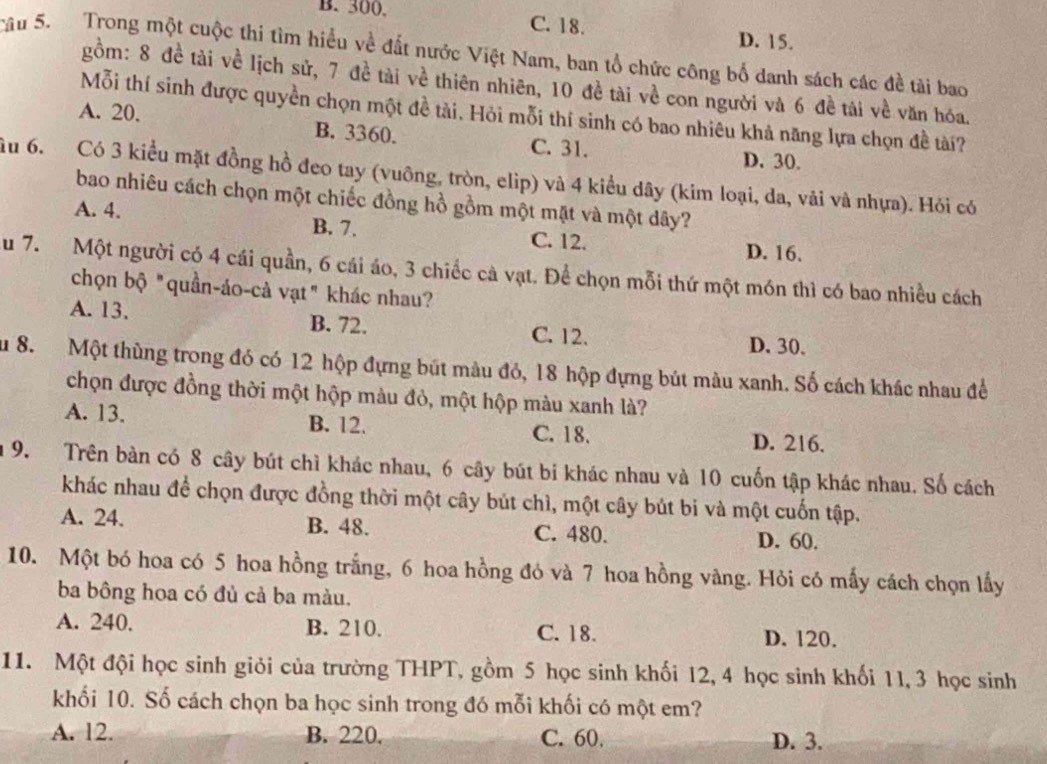 B. 300, C. 18. D. 15.
cầu 5. Trong một cuộc thi tìm hiểu về đất nước Việt Nam, ban tổ chức công bố danh sách các đề tài bao
gồm: 8 đề tài về lịch sử, 7 đề tài về thiên nhiên, 10 đề tài về con người và 6 đề tài về văn hóa.
Mỗi thí sinh được quyền chọn một đề tài. Hỏi mỗi thí sinh có bao nhiêu khả năng lựa chọn đề tài?
A. 20. B. 3360. C. 31.
D. 30.
ầu 6. Có 3 kiểu mặt đồng hồ đeo tay (vuông, tròn, elip) và 4 kiểu dây (kim loại, da, vải và nhựa). Hỏi có
bao nhiêu cách chọn một chiếc đồng hồ gồm một mặt và một dây?
A. 4.
B. 7. C. 12. D. 16.
u 7. Một người có 4 cái quần, 6 cái áo, 3 chiếc cà vạt. Để chọn mỗi thứ một món thì có bao nhiều cách
chọn bộ "quần-áo-cà vạt" khác nhau?
A. 13. B. 72. C. 12.
D. 30.
Su 8. Một thùng trong đó có 12 hộp đựng bút màu đỏ, 18 hộp đựng bút màu xanh. Số cách khác nhau để
chọn được đồng thời một hộp màu đỏ, một hộp màu xanh là?
A. 13. B. 12.
C. 18. D. 216.
9. Trên bàn có 8 cây bút chì khác nhau, 6 cây bút bi khác nhau và 10 cuốn tập khác nhau. Số cách
khác nhau để chọn được đồng thời một cây bút chì, một cây bút bi và một cuốn tập.
A. 24. B. 48. C. 480. D. 60.
10. Một bó hoa có 5 hoa hồng trắng, 6 hoa hồng đỏ và 7 hoa hồng vàng. Hỏi có mấy cách chọn lấy
ba bông hoa có đủ cả ba màu.
A. 240. B. 210. C. 18. D. 120.
11. Một đội học sinh giỏi của trường THPT, gồm 5 học sinh khối 12, 4 học sinh khối 11, 3 học sinh
khối 10. Số cách chọn ba học sinh trong đó mỗi khối có một em?
A. 12. B. 220. C. 60. D. 3.