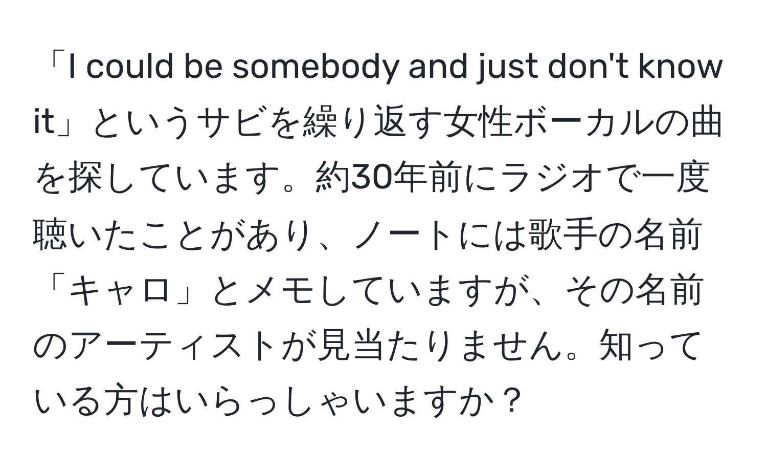 「I could be somebody and just don't know it」というサビを繰り返す女性ボーカルの曲を探しています。約30年前にラジオで一度聴いたことがあり、ノートには歌手の名前「キャロ」とメモしていますが、その名前のアーティストが見当たりません。知っている方はいらっしゃいますか？