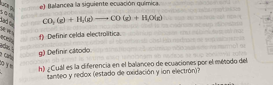 BGO e) Balancea la siguiente ecuación química. 
s o cé 
add
CO_2(g)+H_2(g)to CO(g)+H_2O(g)
ecesit 
f) Definir celda electrolítica. 
adas. 
e carbo 
g) Definir cátodo. 
o y 
h) ¿Cuál es la diferencia en el balanceo de ecuaciones por el método del 
tanteo y redox (estado de oxidación y ion electrón)?