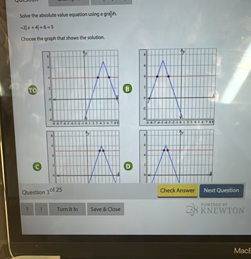 Solve the absolute value equation using a graph.
-2|x+4|+6=5
Choose the graph that shows the solution.
B

C 
D 
Check Answer
Question 3^(of25) Next Question
POWERED BY
？ 1 Turn it In Save & Close KNEWTON
MacE