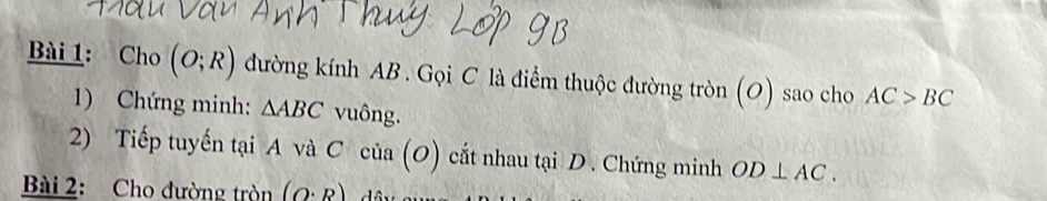 Cho (O;R) đường kính AB. Gọi C là điểm thuộc đường tròn (O) sao cho AC>BC
1) Chứng minh: △ ABC vuông. 
2) Tiếp tuyến tại A và C cia 10 2) cắt nhau tại D. Chứng minh OD⊥ AC. 
u 
Bài 2: Cho đường tròn (O· R)