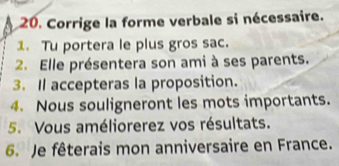 Corrige la forme verbale si nécessaire. 
1. Tu portera le plus gros sac. 
2. Elle présentera son ami à ses parents. 
3. Il accepteras la proposition. 
4. Nous souligneront les mots importants. 
5. Vous améliorerez vos résultats. 
6. Je fêterais mon anniversaire en France.