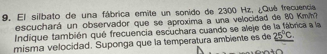El silbato de una fábrica emite un sonido de 2300 Hz, ¿Qué frecuencia 
escuchará un observador que se aproxima a una velocidad de 80 Km/h? 
Indique también qué frecuencia escuchara cuando se aleje de la fábrica a la 
misma velocidad. Suponga que la temperatura ambiente es de 25°C.