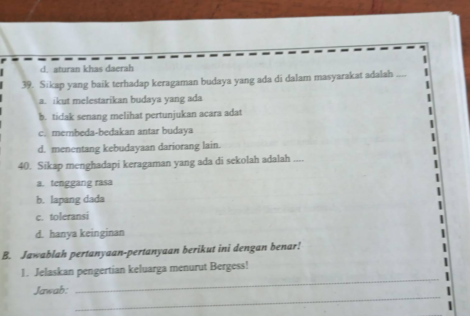 d. aturan khas daerah
39. Sikap yang baik terhadap keragaman budaya yang ada di dalam masyarakat adalah ....
a. ikut melestarikan budaya yang ada
b. tidak senang melihat pertunjukan acara adat
c. membeda-bedakan antar budaya
d. menentang kebudayaan dariorang lain.
40. Sikap menghadapi keragaman yang ada di sekolah adalah ....
a. tenggang rasa
b. lapang dada
c. toleransi
d. hanya keinginan
B. Jawablah pertanyaan-pertanyaan berikut ini dengan benar!
_
1. Jelaskan pengertian keluarga menurut Bergess!
_
Jawab: