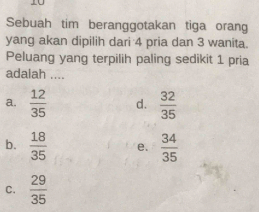 Sebuah tim beranggotakan tiga orang
yang akan dipilih dari 4 pria dan 3 wanita.
Peluang yang terpilih paling sedikit 1 pria
adalah ....
a.  12/35   32/35 
d.
b.  18/35   34/35 
e.
C.  29/35 