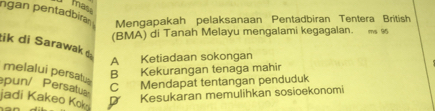 mas
ngan pentadbiran Mengapakah pelaksanaan Pentadbiran Tentera British
(BMA) di Tanah Melayu mengalami kegagalan. m ss
tik di Sarawak
A Ketiadaan sokongan
melalui persatu
B Kekurangan tenaga mahir
pun/ Persatu C Mendapat tentangan penduduk
jadi Kakeo Kok
D Kesukaran memulihkan sosioekonomi