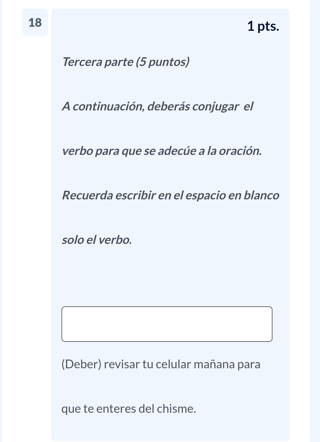 18 
1 pts. 
Tercera parte (5 puntos) 
A continuación, deberás conjugar el 
verbo para que se adecúe a la oración. 
Recuerda escribir en el espacio en blanco 
solo el verbo. 
(Deber) revisar tu celular mañana para 
que te enteres del chisme.