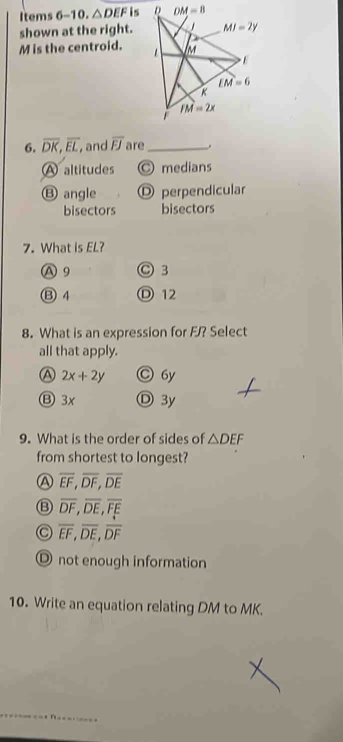 Items 6-10. △ DEFis
shown at the right.
M is the centroid. 
6. overline DK,overline EL , and overline EJ are_
A altitudes ○ medians
⑬ angle O perpendicular
bisectors bisectors
7. What is EL?
A9 ○ 3
⑬ 4 D 12
8. What is an expression for FJ? Select
all that apply.
A 2x+2y ○ 6y
⑬ 3x Ⓓ 3y
9. What is the order of sides of △ DEF
from shortest to longest?
A overline EF,overline DF,overline DE
⑬ overline DF,overline DE,overline FE
overline EF,overline DE,overline DF
O not enough information
10. Write an equation relating DM to MK.
